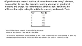 • If you know the vertical position of a one-dimensional array’s element,
you can find its value.For example, suppose you own an apartment
building and charge five different rent amounts for apartments on
different floors (including floor 0,the basement), as shown in Table
You could declare the following array to hold the rent values:
num RENT_BY_FLOOR[5] = 350, 400, 475, 600, 1000
The location of any rent value in Table depends on only a single variable—the floor of the building. So, when you
create a single dimensional array to hold rent values, you need just one subscript to identify the row
 