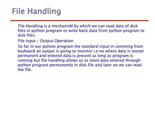File Handling
File Handling is a mechanisM by which we can read data of disk
files in python program or write back data from python program to
disk files.
File Input / Output Operation
So far in our python program the standard input in comming from
keyboard an output is going to monitor i.e no where data is stored
permanent and entered data is present as long as program is
running but file handling allows us to store data entered through
python program permanently in disk file and later on we can read
the file.
 