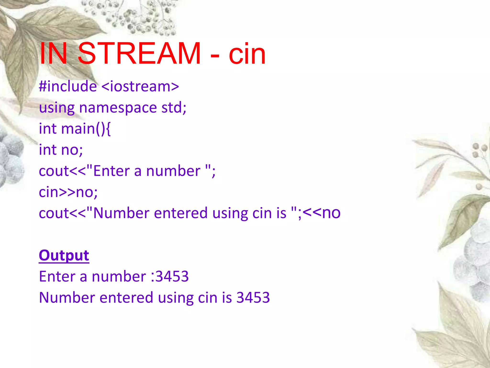 #include <iostream>
using namespace std;
int main(){
int no;
cout<<"Enter a number ";
cin>>no;
cout<<"Number entered using cin is ";<<no
Output
Enter a number :3453
Number entered using cin is 3453
IN STREAM - cin
 