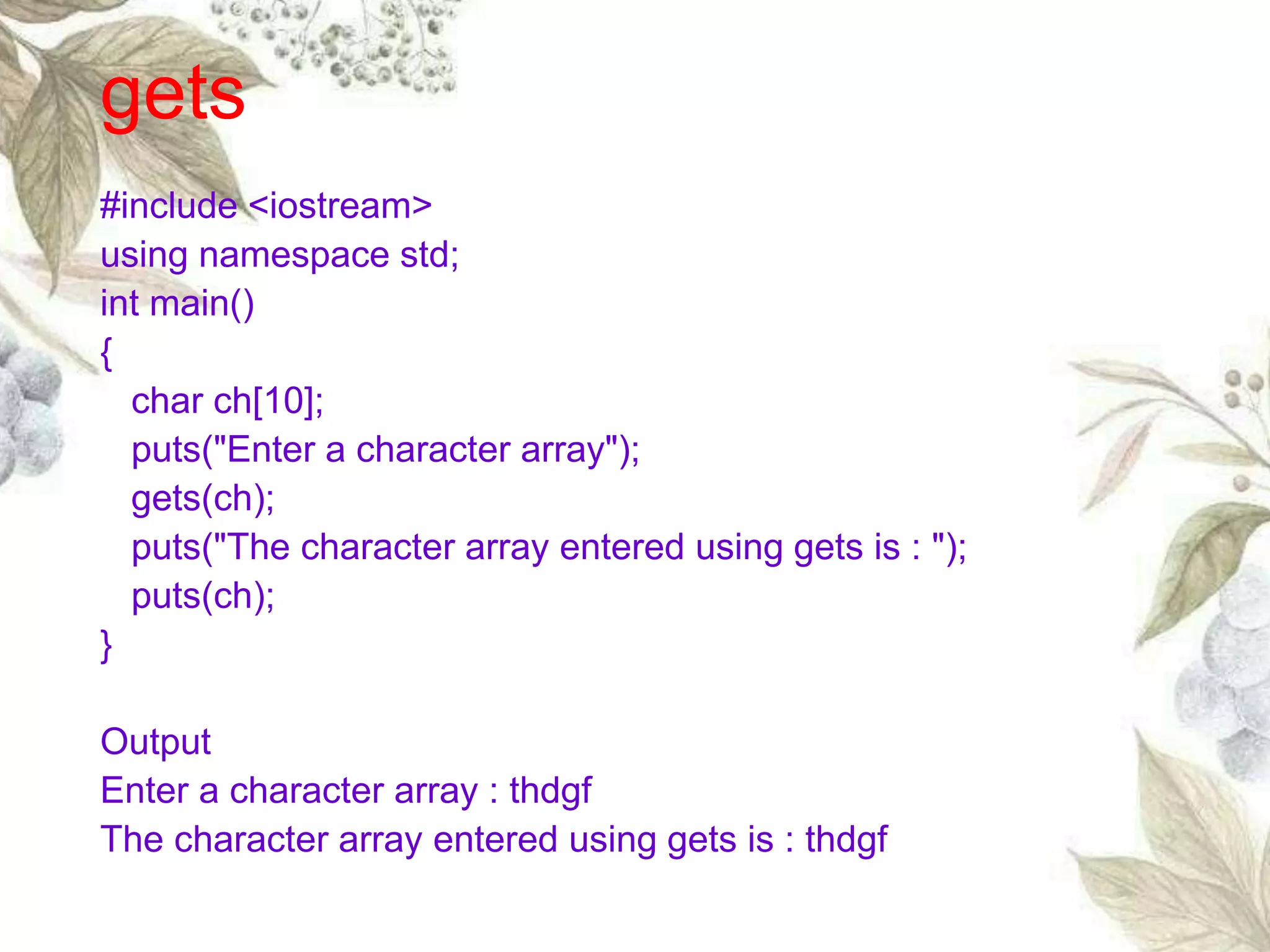 gets
#include <iostream>
using namespace std;
int main()
{
char ch[10];
puts("Enter a character array");
gets(ch);
puts("The character array entered using gets is : ");
puts(ch);
}
Output
Enter a character array : thdgf
The character array entered using gets is : thdgf
 