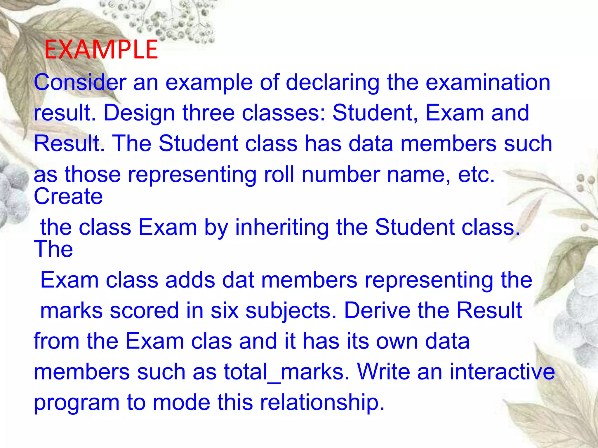 Consider an example of declaring the examination
result. Design three classes: Student, Exam and
Result. The Student class has data members such
as those representing roll number name, etc.
Create
the class Exam by inheriting the Student class.
The
Exam class adds dat members representing the
marks scored in six subjects. Derive the Result
from the Exam clas and it has its own data
members such as total_marks. Write an interactive
program to mode this relationship.
EXAMPLE
 
