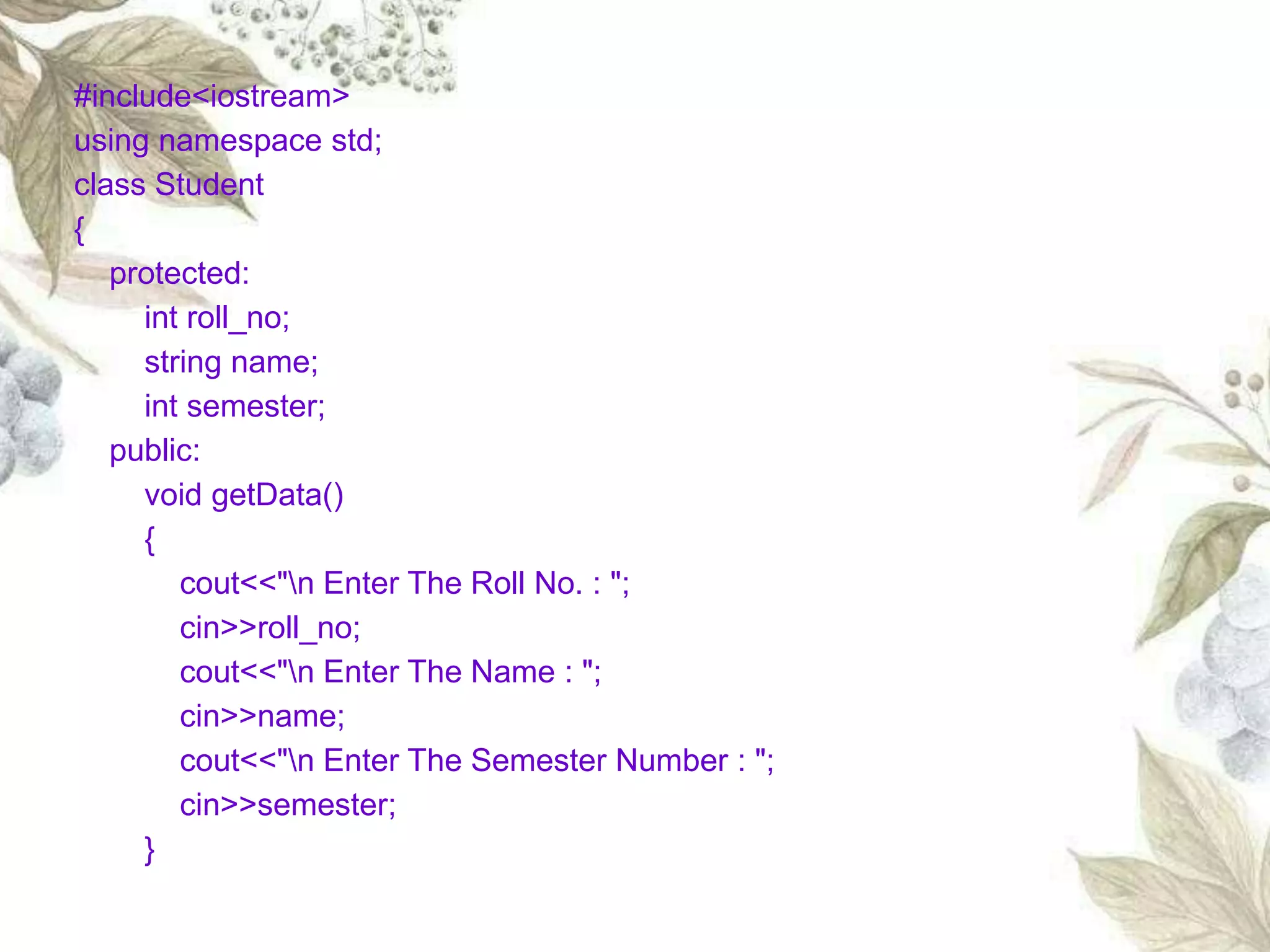 #include<iostream>
using namespace std;
class Student
{
protected:
int roll_no;
string name;
int semester;
public:
void getData()
{
cout<<"n Enter The Roll No. : ";
cin>>roll_no;
cout<<"n Enter The Name : ";
cin>>name;
cout<<"n Enter The Semester Number : ";
cin>>semester;
}
 