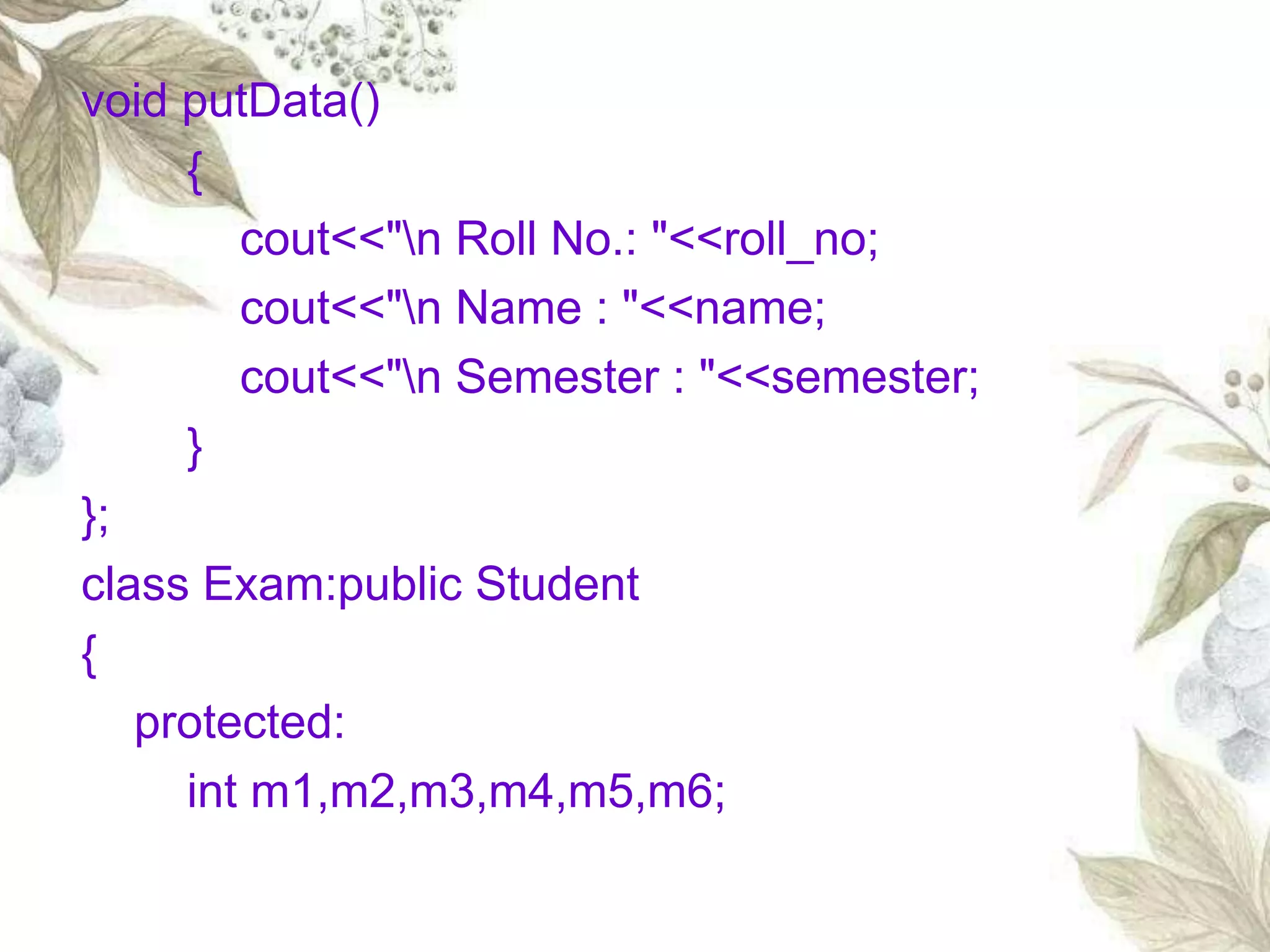 void putData()
{
cout<<"n Roll No.: "<<roll_no;
cout<<"n Name : "<<name;
cout<<"n Semester : "<<semester;
}
};
class Exam:public Student
{
protected:
int m1,m2,m3,m4,m5,m6;
 