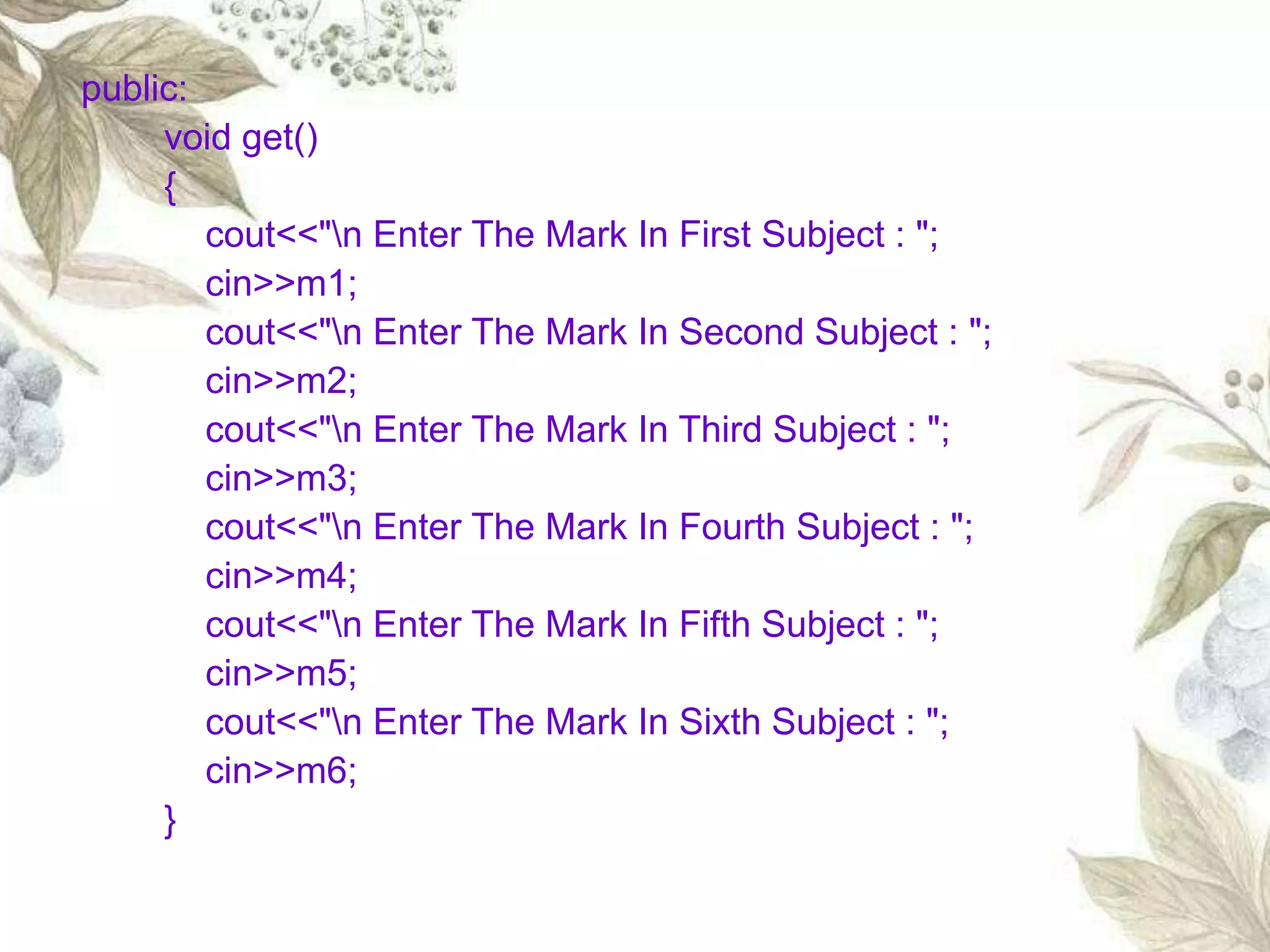 public:
void get()
{
cout<<"n Enter The Mark In First Subject : ";
cin>>m1;
cout<<"n Enter The Mark In Second Subject : ";
cin>>m2;
cout<<"n Enter The Mark In Third Subject : ";
cin>>m3;
cout<<"n Enter The Mark In Fourth Subject : ";
cin>>m4;
cout<<"n Enter The Mark In Fifth Subject : ";
cin>>m5;
cout<<"n Enter The Mark In Sixth Subject : ";
cin>>m6;
}
 