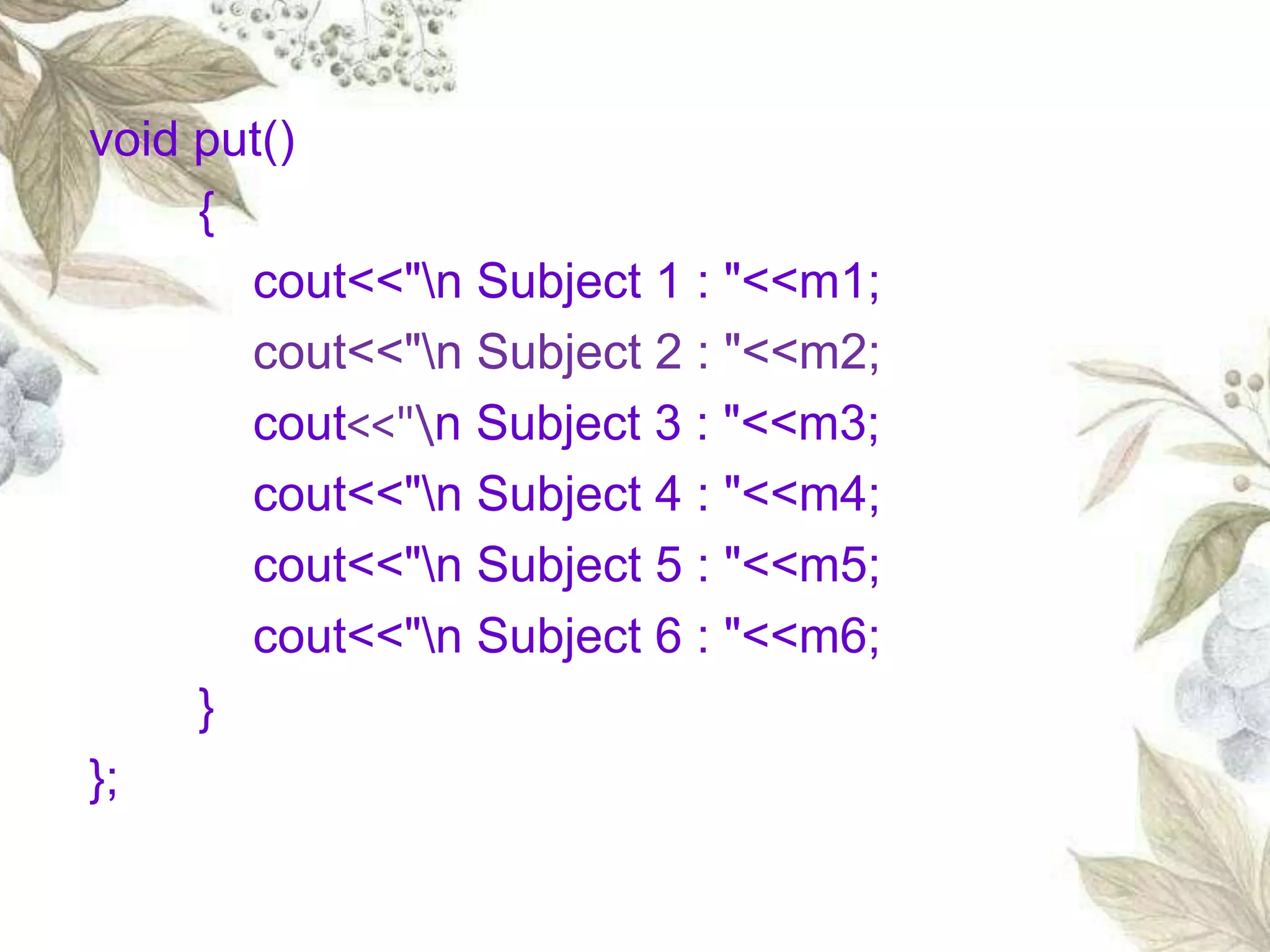 void put()
{
cout<<"n Subject 1 : "<<m1;
cout<<"n Subject 2 : "<<m2;
cout<<"n Subject 3 : "<<m3;
cout<<"n Subject 4 : "<<m4;
cout<<"n Subject 5 : "<<m5;
cout<<"n Subject 6 : "<<m6;
}
};
 