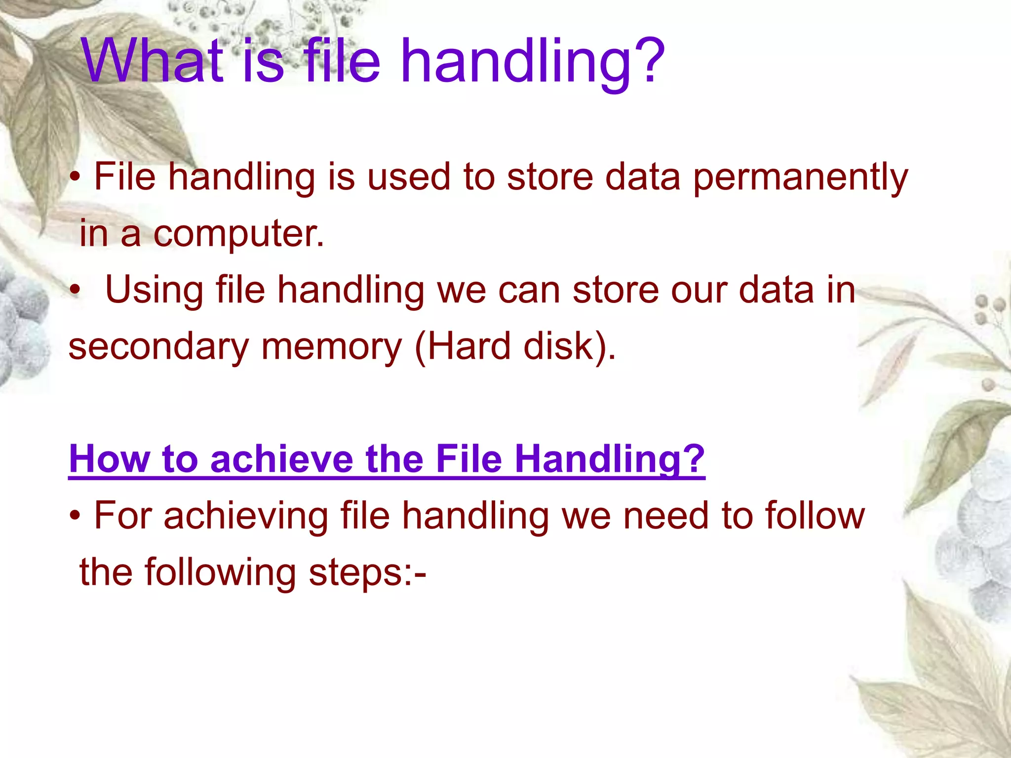 • File handling is used to store data permanently
in a computer.
• Using file handling we can store our data in
secondary memory (Hard disk).
How to achieve the File Handling?
• For achieving file handling we need to follow
the following steps:-
What is file handling?
 