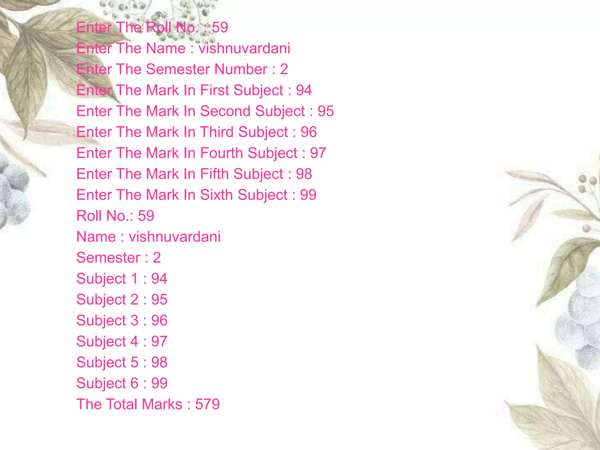 Enter The Roll No. : 59
Enter The Name : vishnuvardani
Enter The Semester Number : 2
Enter The Mark In First Subject : 94
Enter The Mark In Second Subject : 95
Enter The Mark In Third Subject : 96
Enter The Mark In Fourth Subject : 97
Enter The Mark In Fifth Subject : 98
Enter The Mark In Sixth Subject : 99
Roll No.: 59
Name : vishnuvardani
Semester : 2
Subject 1 : 94
Subject 2 : 95
Subject 3 : 96
Subject 4 : 97
Subject 5 : 98
Subject 6 : 99
The Total Marks : 579
 