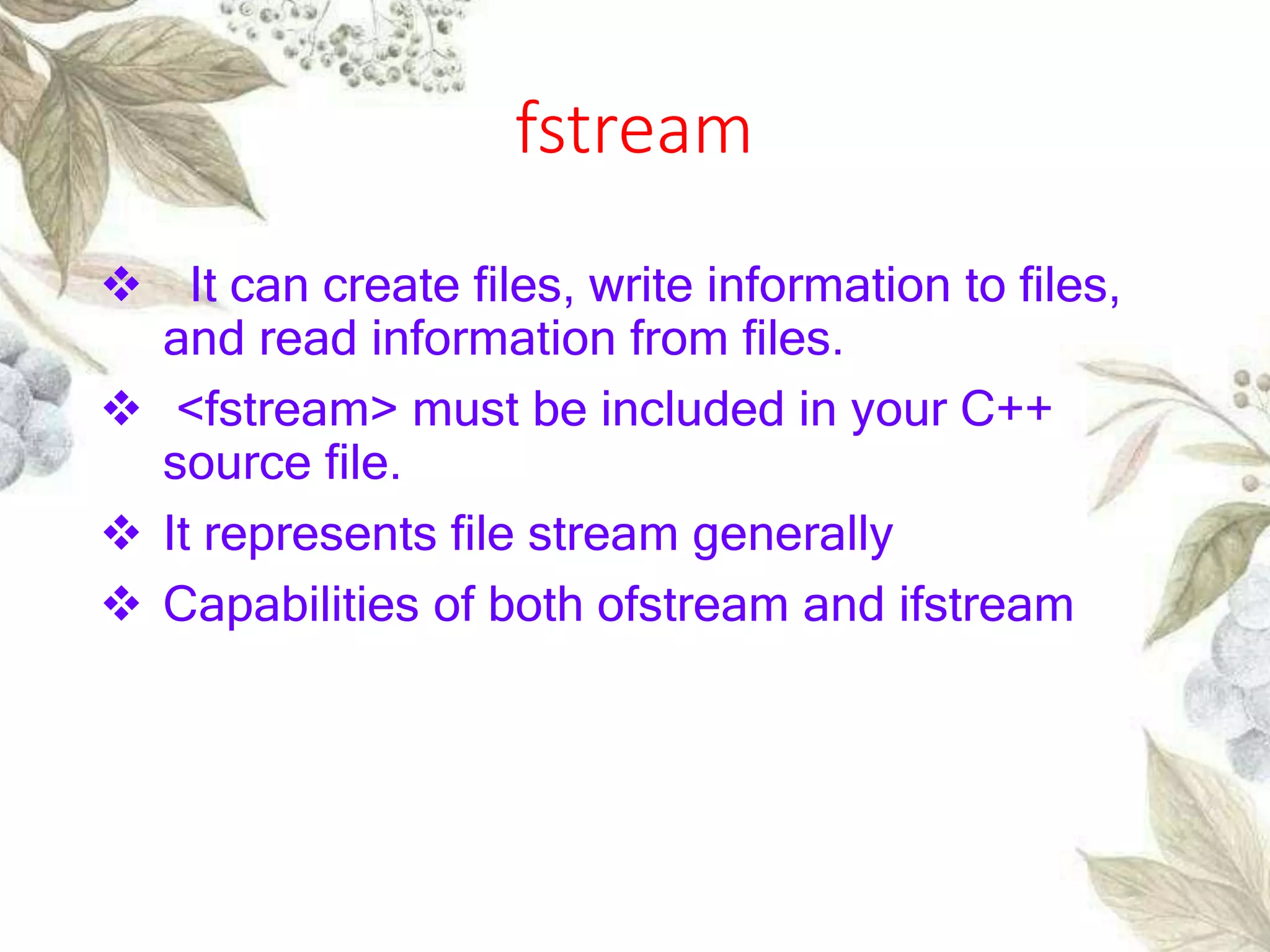 fstream
 It can create files, write information to files,
and read information from files.
 <fstream> must be included in your C++
source file.
 It represents file stream generally
 Capabilities of both ofstream and ifstream
 