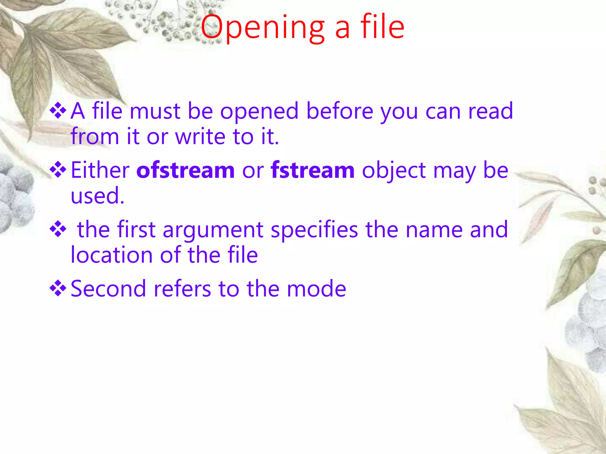 Opening a file
A file must be opened before you can read
from it or write to it.
Either ofstream or fstream object may be
used.
 the first argument specifies the name and
location of the file
Second refers to the mode
 