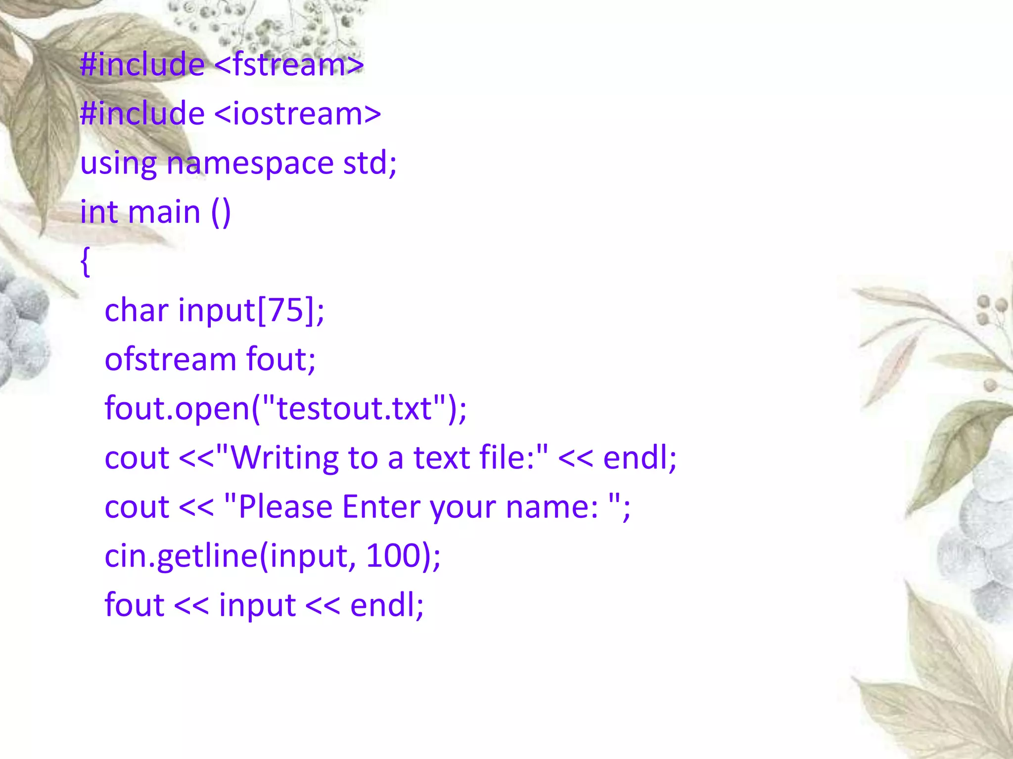 #include <fstream>
#include <iostream>
using namespace std;
int main ()
{
char input[75];
ofstream fout;
fout.open("testout.txt");
cout <<"Writing to a text file:" << endl;
cout << "Please Enter your name: ";
cin.getline(input, 100);
fout << input << endl;
 