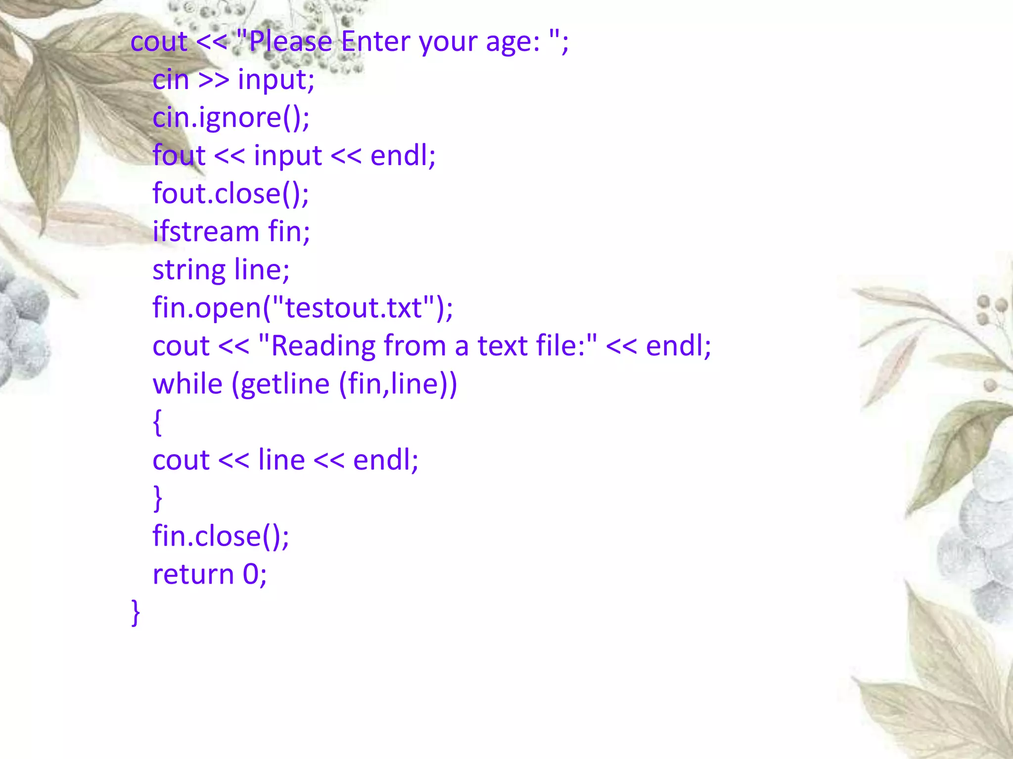 cout << "Please Enter your age: ";
cin >> input;
cin.ignore();
fout << input << endl;
fout.close();
ifstream fin;
string line;
fin.open("testout.txt");
cout << "Reading from a text file:" << endl;
while (getline (fin,line))
{
cout << line << endl;
}
fin.close();
return 0;
}
 