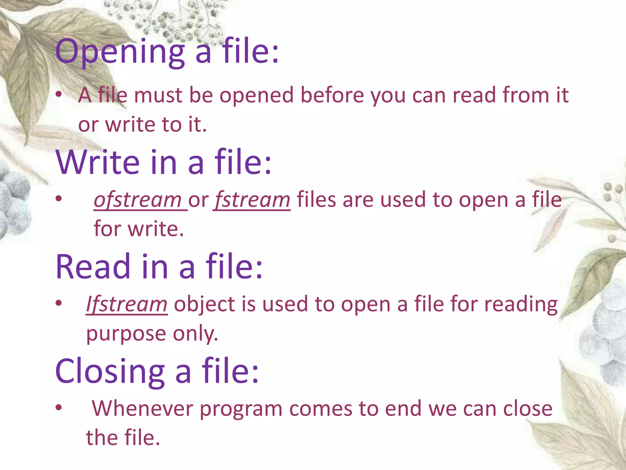 • A file must be opened before you can read from it
or write to it.
Write in a file:
• ofstream or fstream files are used to open a file
for write.
Read in a file:
• Ifstream object is used to open a file for reading
purpose only.
Closing a file:
• Whenever program comes to end we can close
the file.
Opening a file:
 