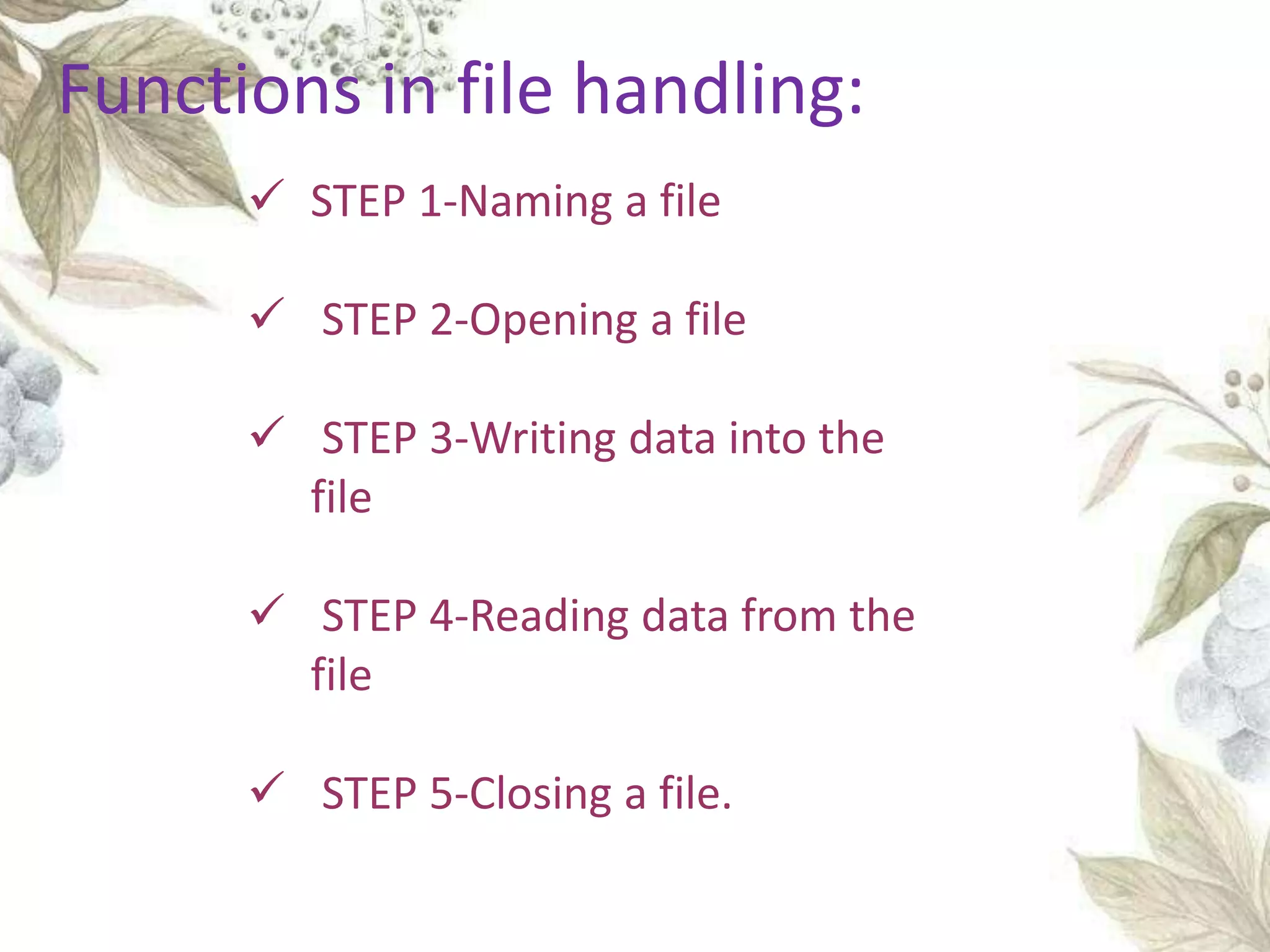  STEP 1-Naming a file
 STEP 2-Opening a file
 STEP 3-Writing data into the
file
 STEP 4-Reading data from the
file
 STEP 5-Closing a file.
Functions in file handling:
 