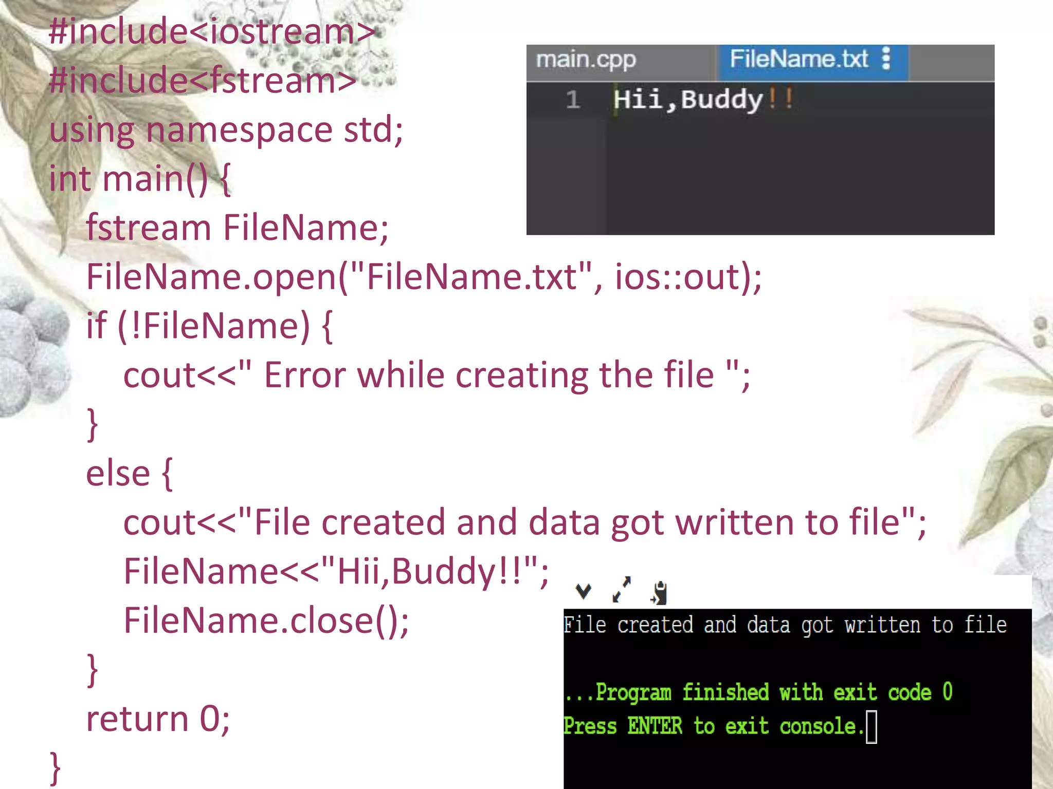 #include<iostream>
#include<fstream>
using namespace std;
int main() {
fstream FileName;
FileName.open("FileName.txt", ios::out);
if (!FileName) {
cout<<" Error while creating the file ";
}
else {
cout<<"File created and data got written to file";
FileName<<"Hii,Buddy!!";
FileName.close();
}
return 0;
}
 
