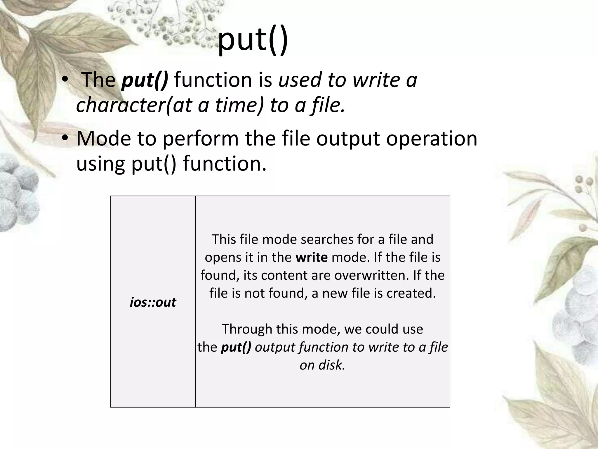 put()
• The put() function is used to write a
character(at a time) to a file.
• Mode to perform the file output operation
using put() function.
ios::out
This file mode searches for a file and
opens it in the write mode. If the file is
found, its content are overwritten. If the
file is not found, a new file is created.
Through this mode, we could use
the put() output function to write to a file
on disk.
 
