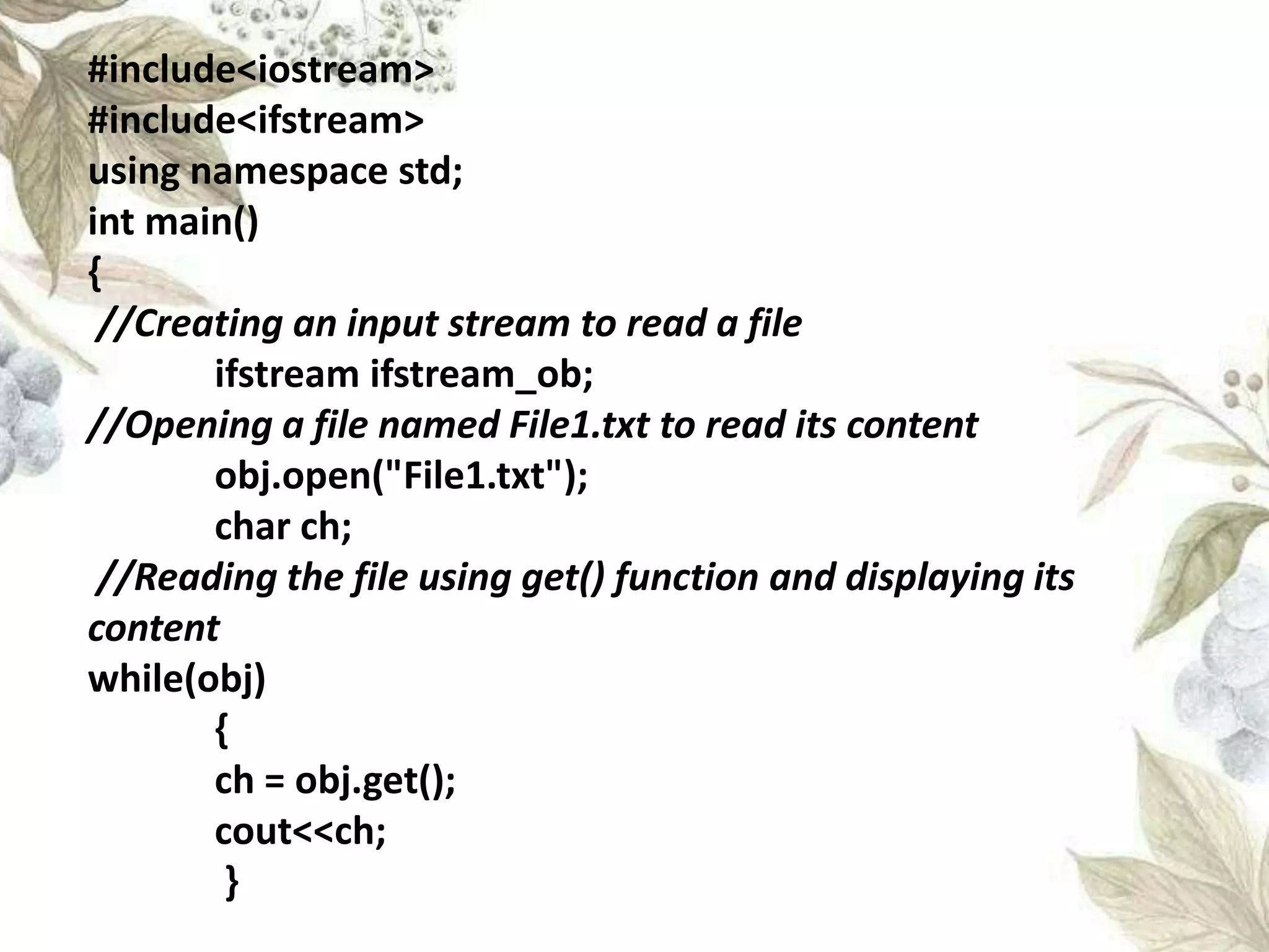 #include<iostream>
#include<ifstream>
using namespace std;
int main()
{
//Creating an input stream to read a file
ifstream ifstream_ob;
//Opening a file named File1.txt to read its content
obj.open("File1.txt");
char ch;
//Reading the file using get() function and displaying its
content
while(obj)
{
ch = obj.get();
cout<<ch;
}
 