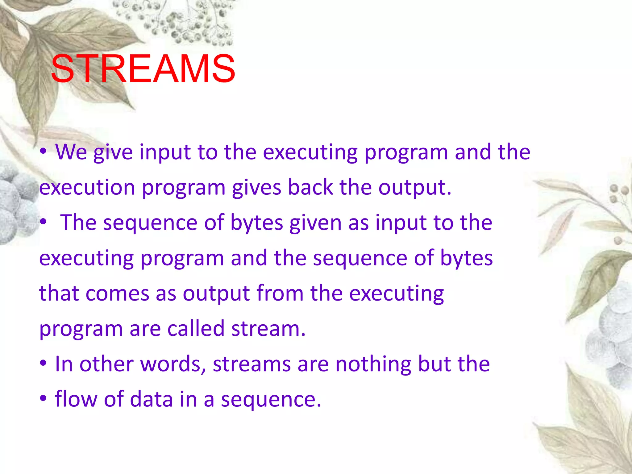 • We give input to the executing program and the
execution program gives back the output.
• The sequence of bytes given as input to the
executing program and the sequence of bytes
that comes as output from the executing
program are called stream.
• In other words, streams are nothing but the
• flow of data in a sequence.
STREAMS
 
