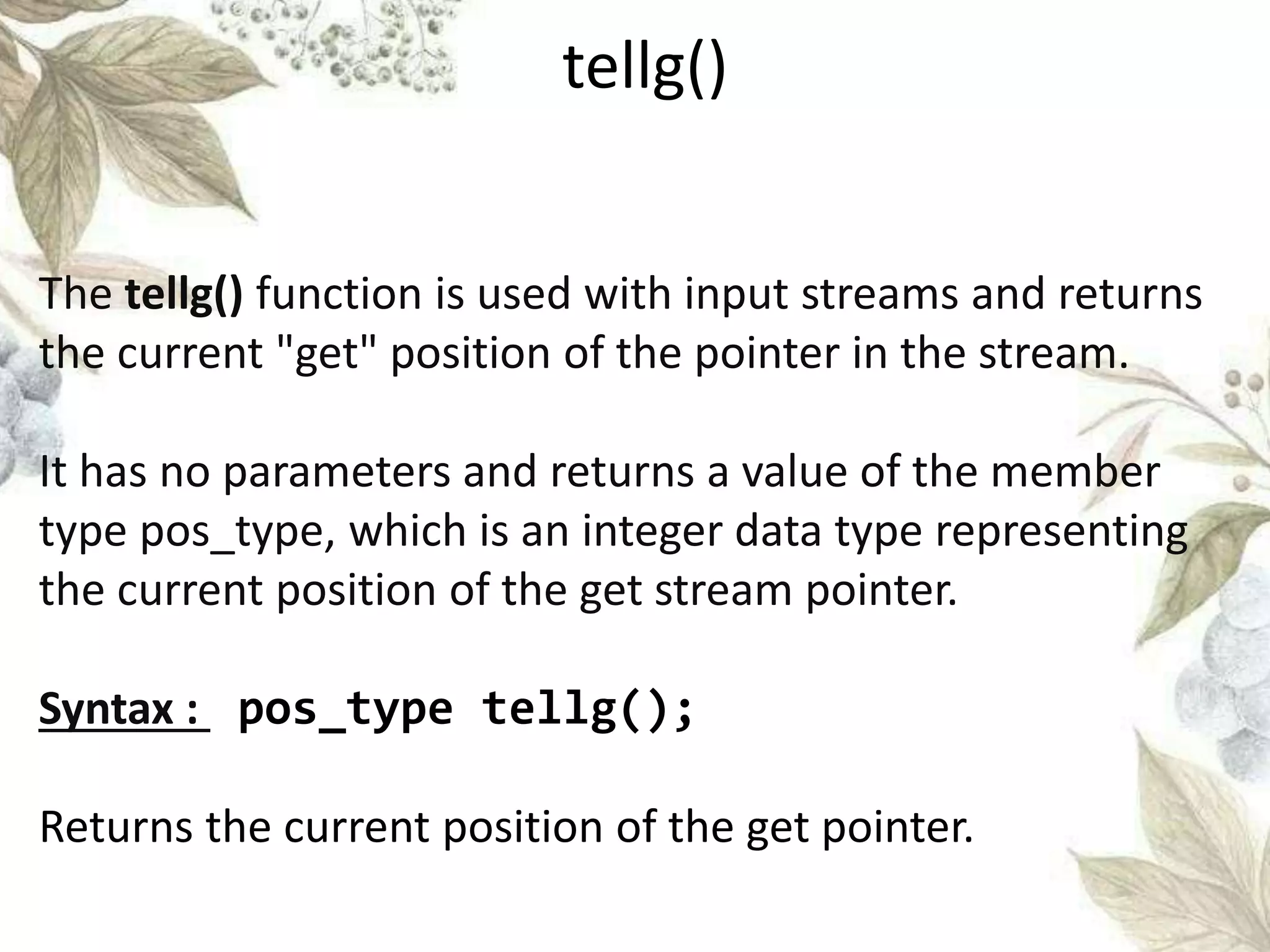 The tellg() function is used with input streams and returns
the current "get" position of the pointer in the stream.
It has no parameters and returns a value of the member
type pos_type, which is an integer data type representing
the current position of the get stream pointer.
Syntax : pos_type tellg();
Returns the current position of the get pointer.
tellg()
 