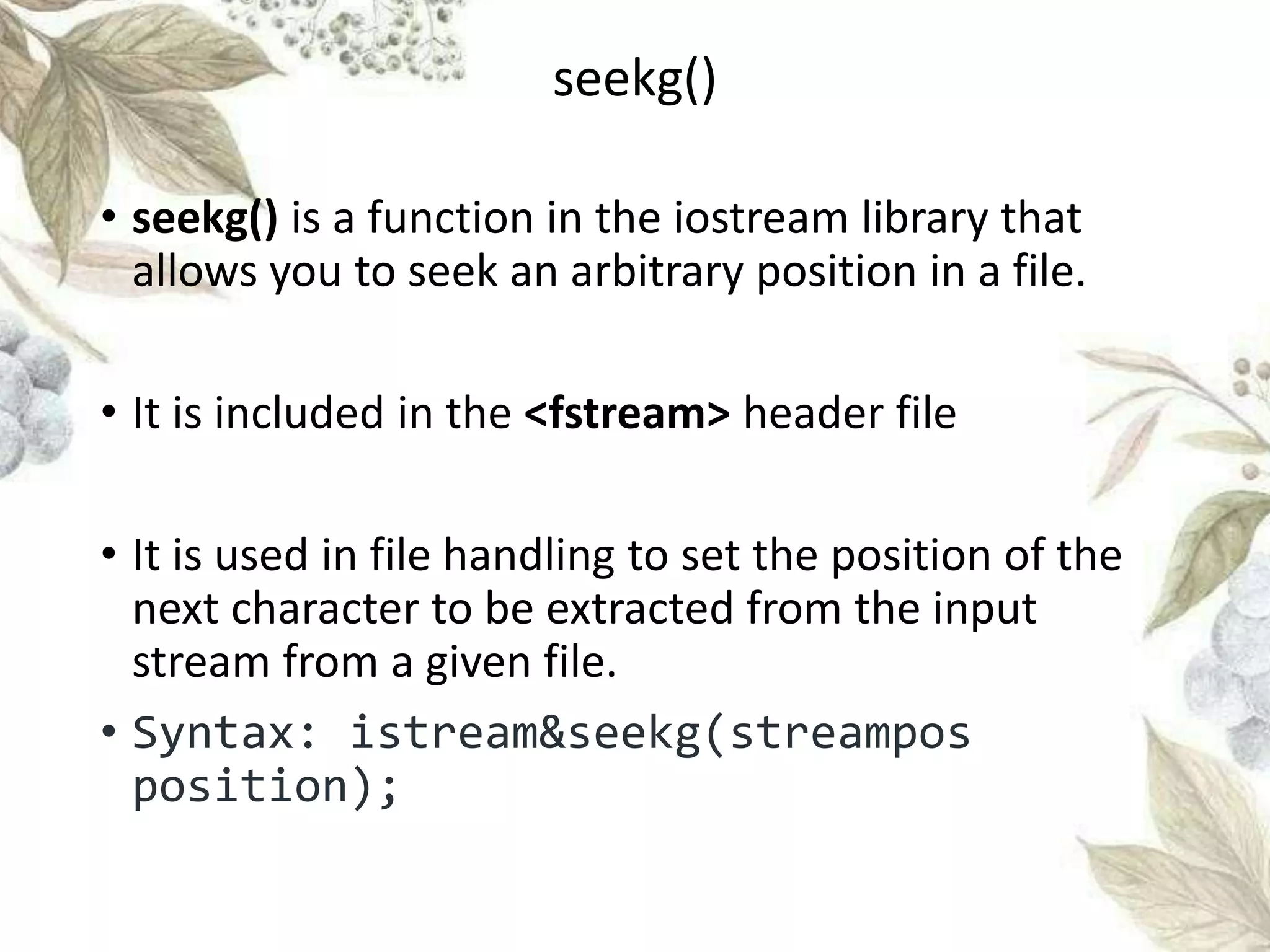 seekg()
• seekg() is a function in the iostream library that
allows you to seek an arbitrary position in a file.
• It is included in the <fstream> header file
• It is used in file handling to set the position of the
next character to be extracted from the input
stream from a given file.
• Syntax: istream&seekg(streampos
position);
seekg()
 