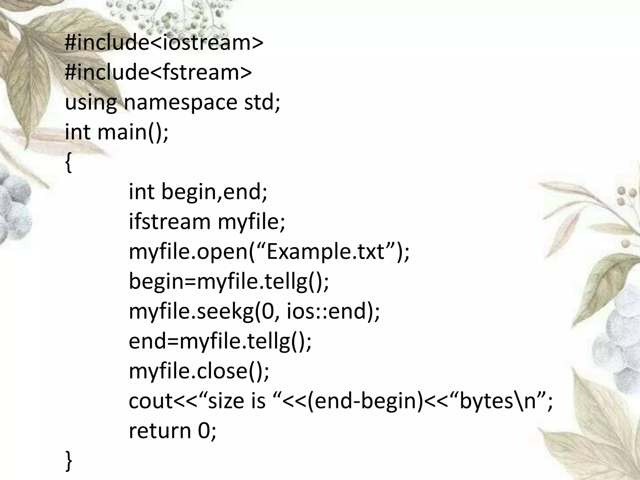 #include<iostream>
#include<fstream>
using namespace std;
int main();
{
int begin,end;
ifstream myfile;
myfile.open(“Example.txt”);
begin=myfile.tellg();
myfile.seekg(0, ios::end);
end=myfile.tellg();
myfile.close();
cout<<“size is “<<(end-begin)<<“bytesn”;
return 0;
}
 