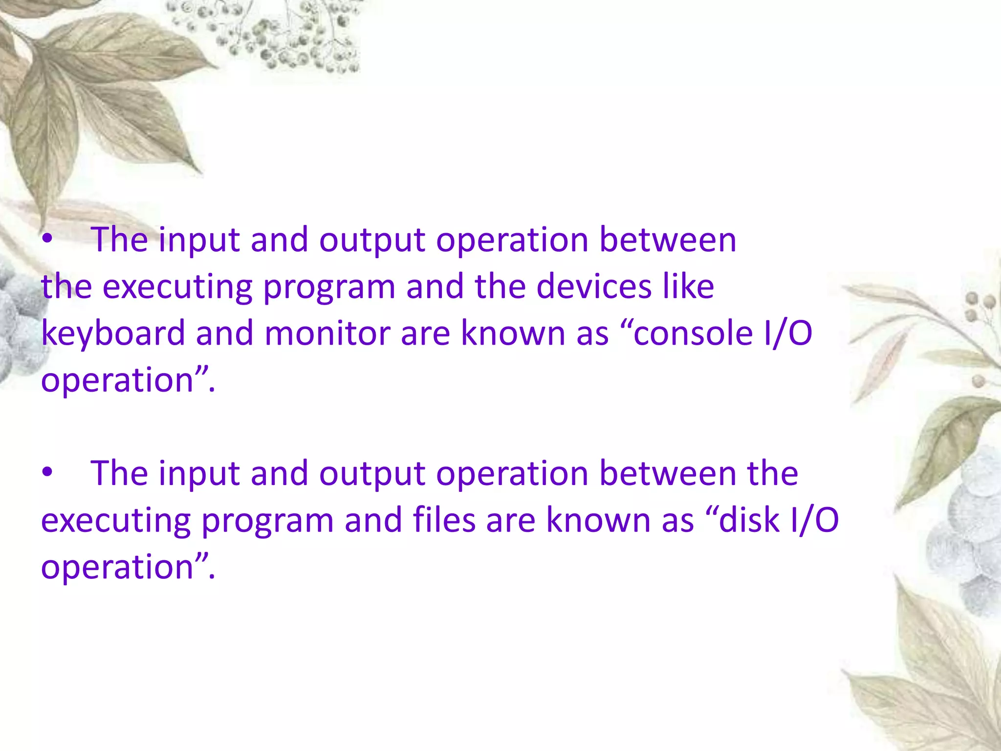 • The input and output operation between
the executing program and the devices like
keyboard and monitor are known as “console I/O
operation”.
• The input and output operation between the
executing program and files are known as “disk I/O
operation”.
 