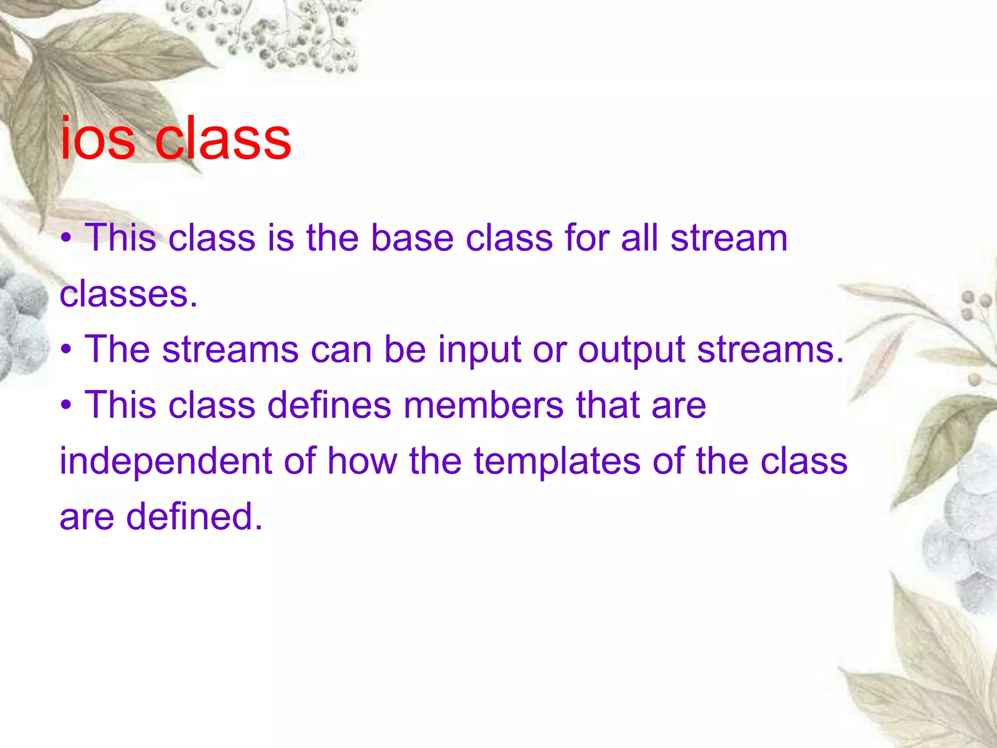 • This class is the base class for all stream
classes.
• The streams can be input or output streams.
• This class defines members that are
independent of how the templates of the class
are defined.
ios class
 