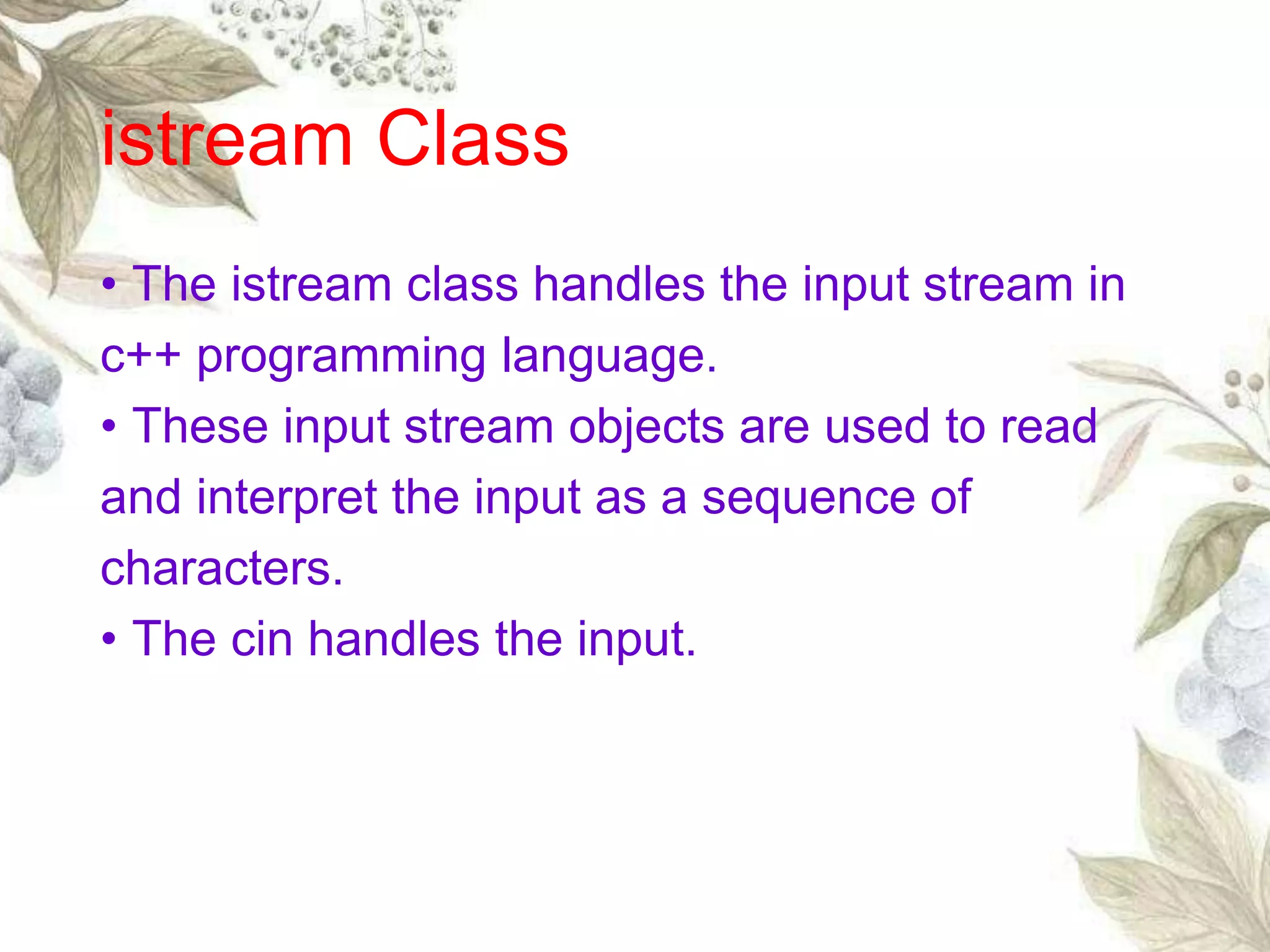 • The istream class handles the input stream in
c++ programming language.
• These input stream objects are used to read
and interpret the input as a sequence of
characters.
• The cin handles the input.
istream Class
 