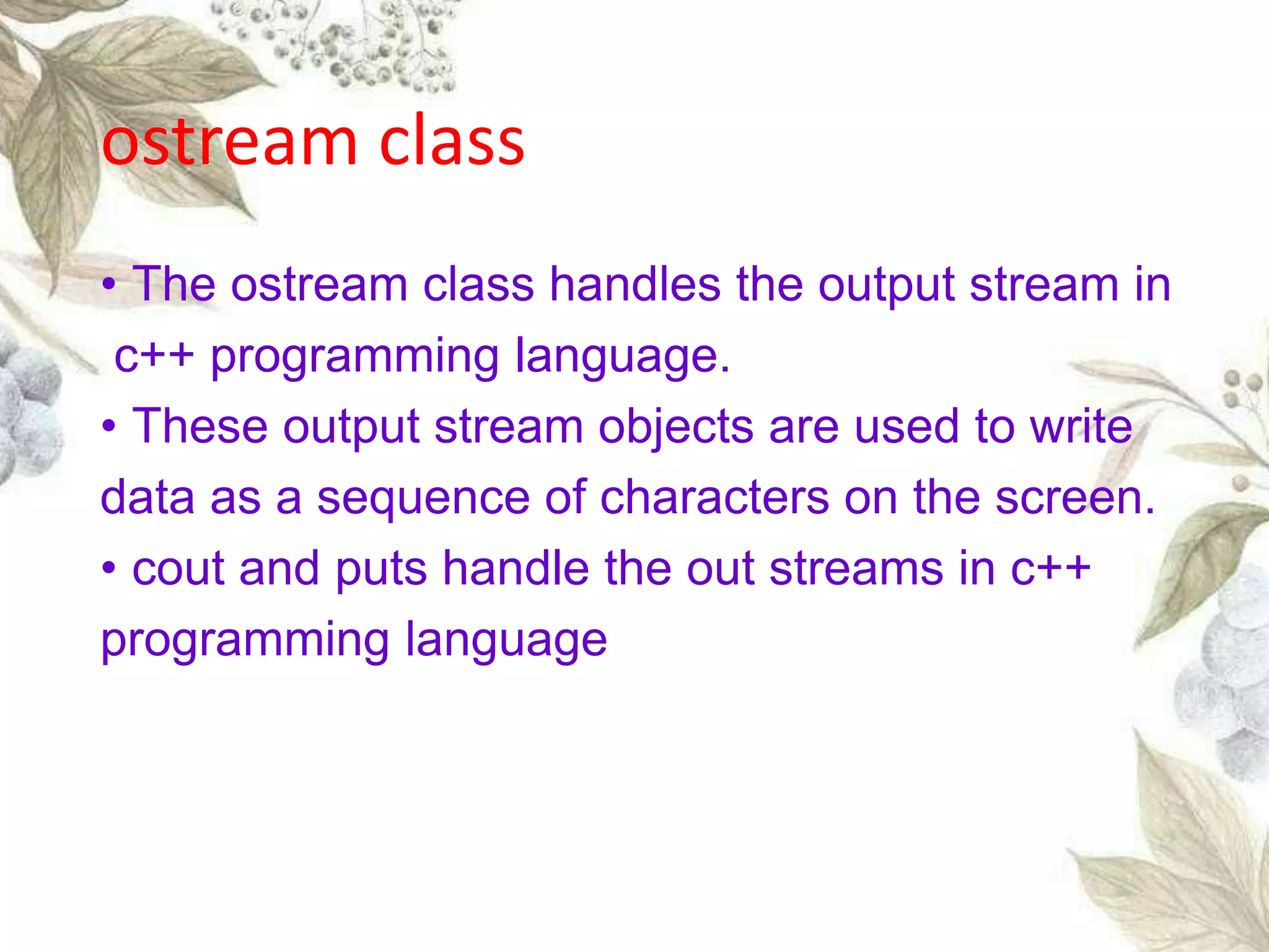 • The ostream class handles the output stream in
c++ programming language.
• These output stream objects are used to write
data as a sequence of characters on the screen.
• cout and puts handle the out streams in c++
programming language
ostream class
 