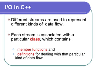 I/O in C++ Different streams are used to represent different kinds of  data flow. Each stream is associated with a particular  class , which contains  member functions  and  definitions  for dealing with that particular kind of data flow. 
