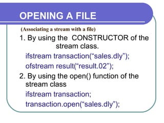 OPENING A FILE 1. By using the  CONSTRUCTOR of the    stream class. ifstream transaction(“sales.dly”); ofstream result(“result.02”); 2. By using the open() function of the stream class ifstream transaction; transaction.open(“sales.dly”); (Associating a stream with a file)‏ 