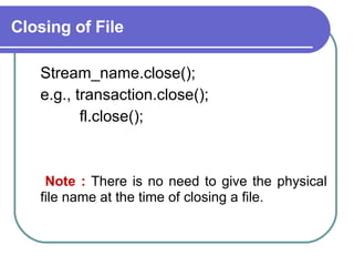 Closing of File Stream_name.close(); e.g., transaction.close(); fl.close(); Note :  There is no need to give the physical file name at the time of closing a file. 