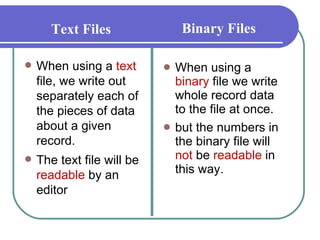 When using a  binary  file we write whole record data to the file at once.  but the numbers in the binary file will  not  be  readable  in this way.  When using a  text  file, we write out separately each of the pieces of data about a given record. The text file will be  readable  by an editor Text Files Binary Files 
