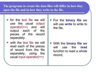 for the  text file  we will use the usual  output operator(<<)  and will output each of the pieces of the record separately.  with the  text file  we will read each of the pieces of record from the file separately, using the usual  input operator(>>) For the  binary file  we will use  write  to write to the file,  With the  binary file  we will use the  read  function to read a whole record,  The programs to create the data files will differ in how they open the file and in how they write to the file.  
