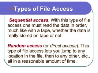 : Sequential access . With this type of file access one must read the data in order, much like with a tape, whether the data is really stored on tape or not.   Random access  (or  direct access ). This type of file access lets you jump to any location in the file, then to any other, etc., all in a reasonable amount of time.  Types of File Access 