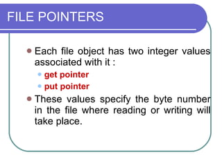 FILE POINTERS Each file object has two integer values associated with it : get pointer put pointer These values specify the byte number in the file where reading or writing will take place. 
