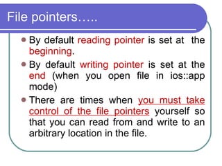 File pointers….. By default  reading pointer  is set at  the  beginning . By default  writing pointer  is set at the  end  (when you open file in ios::app mode)‏ There are times when  you must take control of the file pointers  yourself so that you can read from and write to an arbitrary location in the file. 