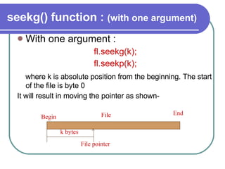 seekg() function :  (with one argument) With one argument : fl.seekg(k); fl.seekp(k); where k is absolute position from the beginning. The start of the file is byte 0  It will result in moving the pointer as shown- Begin File End k bytes ^ File pointer 