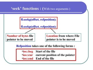 ‘ seek’ functions : ( With two arguments ) Number of bytes  file  pointer to be moved Location   from where File  pointer is to be moved fl.seekg(offset, refposition); fl.seekp(offset, refposition); Refposition  takes one of the following forms : ios::beg Start of the file ios::cur current position of the pointer ios::end  End of the file 