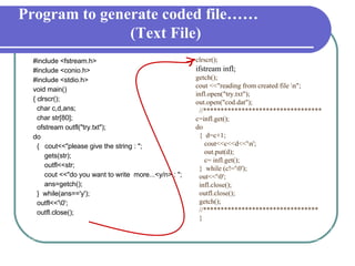 #include <fstream.h> #include <conio.h> #include <stdio.h> void main()‏ { clrscr(); char c,d,ans; char str[80]; ofstream outfl("try.txt"); do {  cout<<"please give the string : "; gets(str); outfl<<str; cout <<"do you want to write  more...<y/n> : "; ans=getch(); }  while(ans=='y'); outfl<<'\0'; outfl.close(); clrscr();  ifstream infl; getch(); cout <<"reading from created file \n"; infl.open("try.txt"); out.open("cod.dat"); //********************************** c=infl.get(); do {  d=c+1; cout<<c<<d<<'\n'; out.put(d); c= infl.get(); }  while (c!='\0'); out<<'\0'; infl.close(); outfl.close(); getch(); //********************************* } Program to generate coded file…… (Text File) 