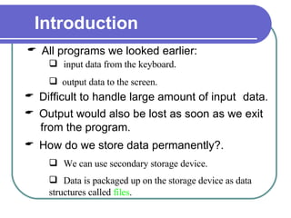 All programs we looked earlier:  Introduction  input data from the keyboard . output data to the screen. Difficult to handle large amount of input  data. Output would also be lost as soon as we exit from the program. How do we store data permanently?. We can use secondary storage device.   Data is packaged up on the storage device as data structures called  files .   