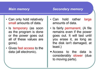 Main memory   Can only hold relatively  small  amounts of data.  Is  temporary  (as soon as the program is done or the power goes out all of these values are gone).  Gives  fast   access  to the data (all electronic ).  Secondary memory   Can hold rather  large  amounts of data.  Is fairly  permanent . (A file remains even if the power goes out. It will last until you erase it, as long as the disk isn't damaged, at least.)  Access to the data is considerably  slower  (due to moving parts).  