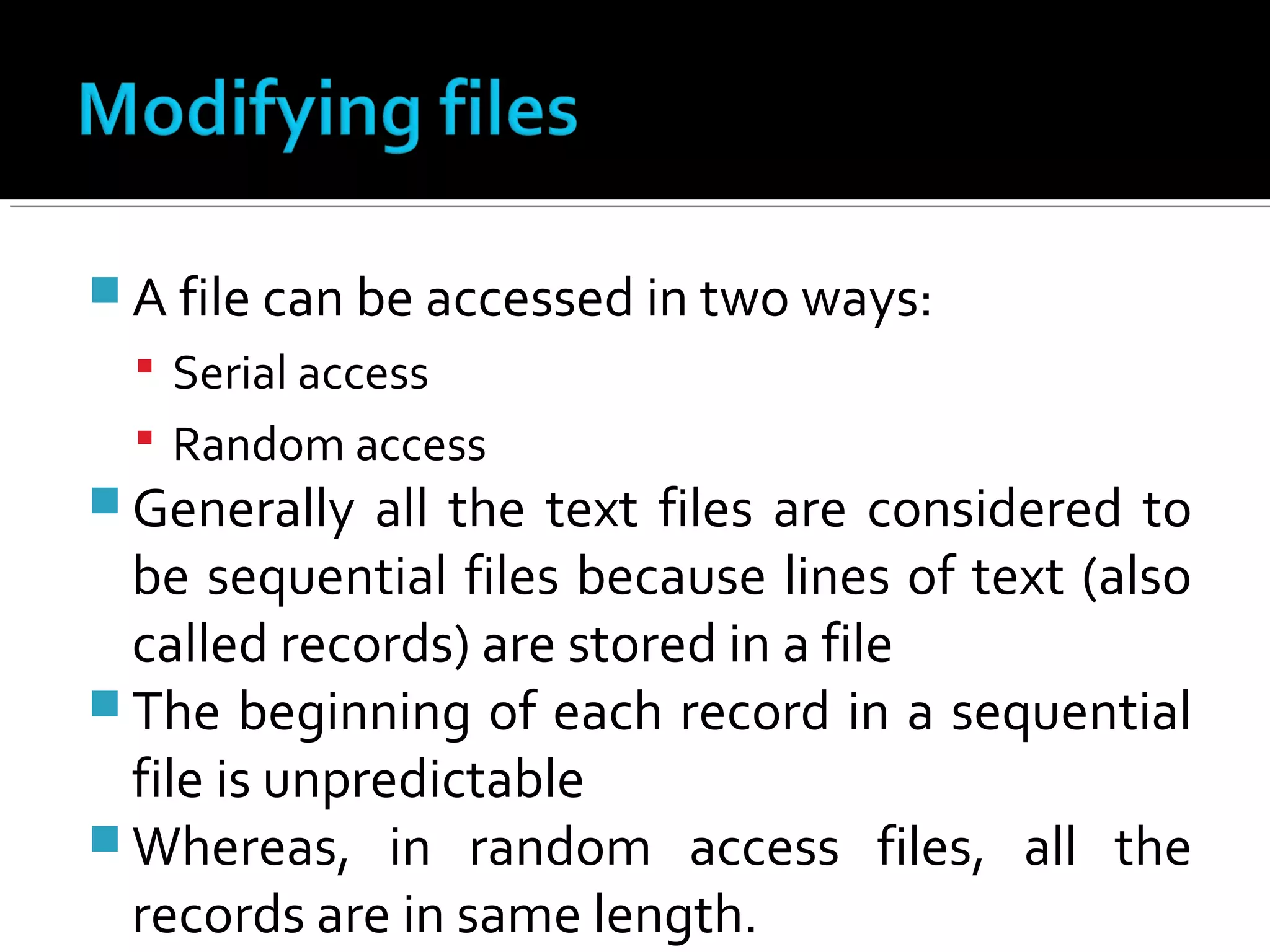  A file can be accessed in two ways:
 Serial access
 Random access
 Generally all the text files are considered to
be sequential files because lines of text (also
called records) are stored in a file
 The beginning of each record in a sequential
file is unpredictable
 Whereas, in random access files, all the
records are in same length.
 