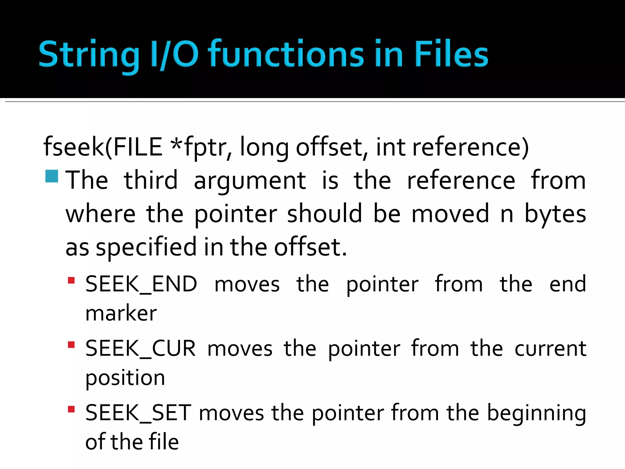 fseek(FILE *fptr, long offset, int reference)
 The third argument is the reference from
where the pointer should be moved n bytes
as specified in the offset.
 SEEK_END moves the pointer from the end
marker
 SEEK_CUR moves the pointer from the current
position
 SEEK_SET moves the pointer from the beginning
of the file
 