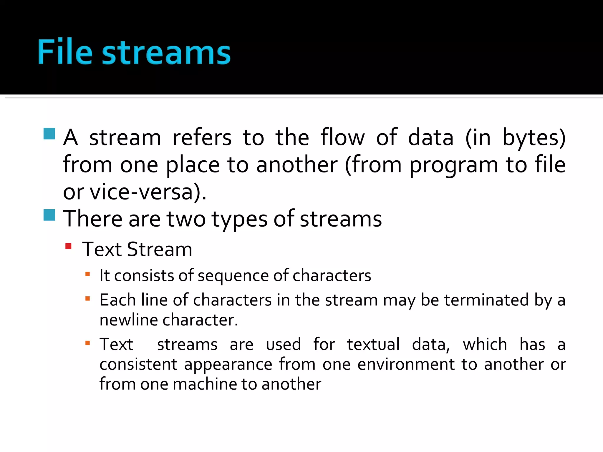  A stream refers to the flow of data (in bytes)
from one place to another (from program to file
or vice-versa).
 There are two types of streams
 Text Stream
▪ It consists of sequence of characters
▪ Each line of characters in the stream may be terminated by a
newline character.
▪ Text streams are used for textual data, which has a
consistent appearance from one environment to another or
from one machine to another
 