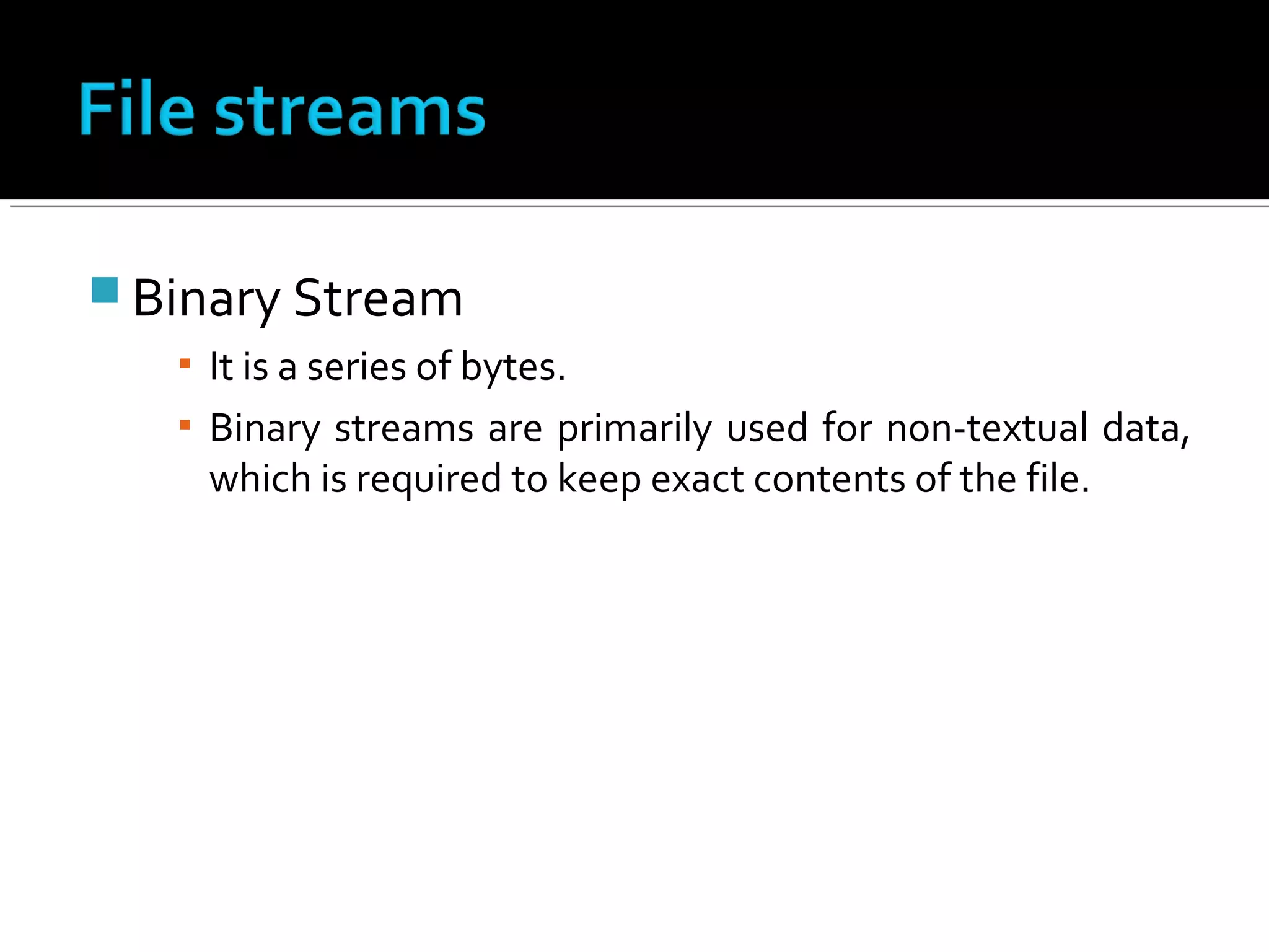  Binary Stream
▪ It is a series of bytes.
▪ Binary streams are primarily used for non-textual data,
which is required to keep exact contents of the file.
 