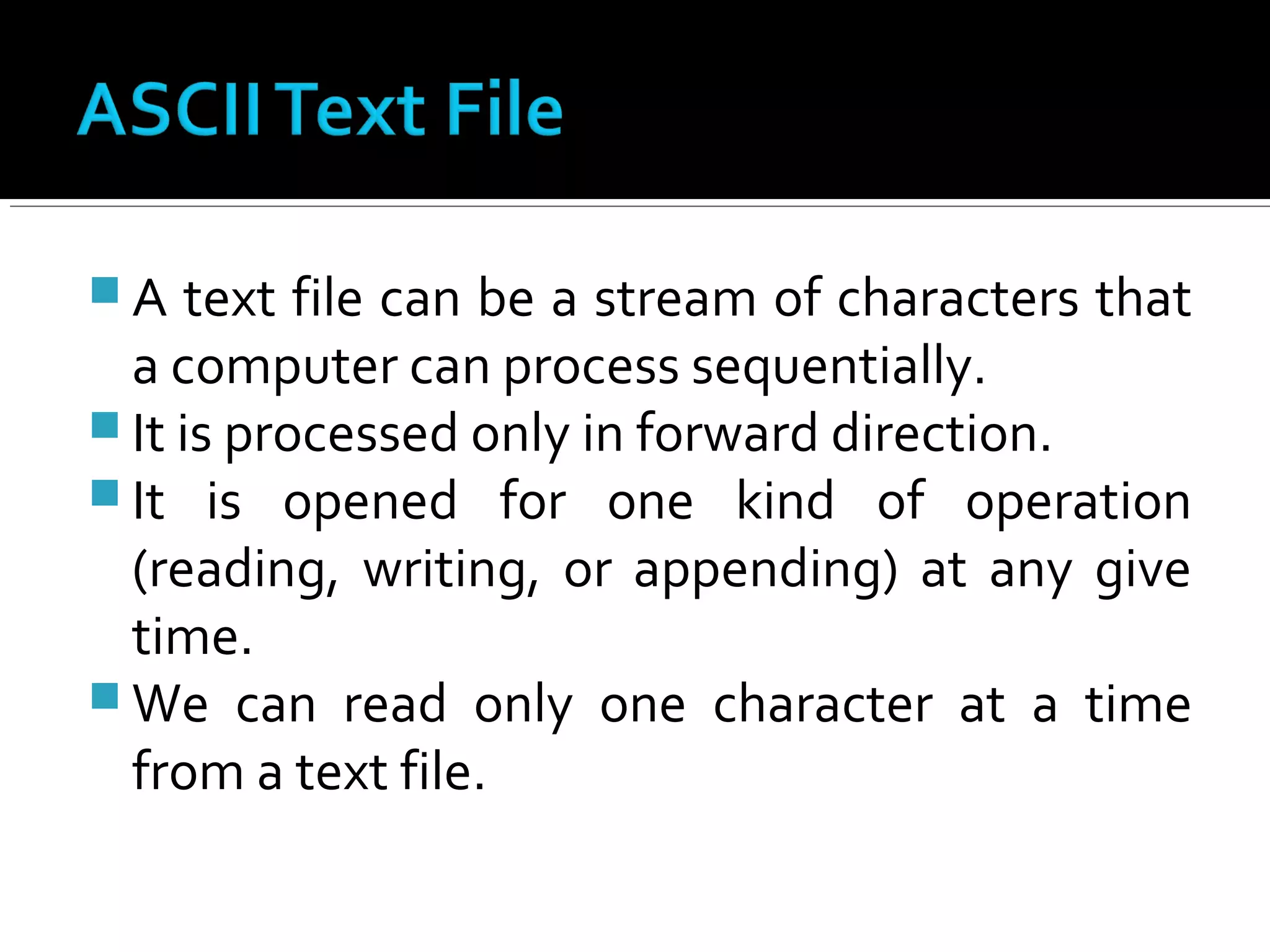  A text file can be a stream of characters that
a computer can process sequentially.
 It is processed only in forward direction.
 It is opened for one kind of operation
(reading, writing, or appending) at any give
time.
 We can read only one character at a time
from a text file.
 