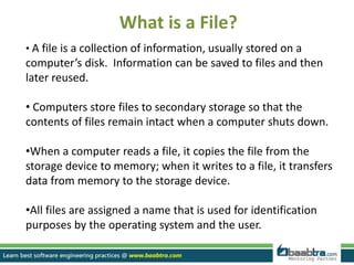What is a File?
• A file is a collection of information, usually stored on a
computer’s disk. Information can be saved to files and then
later reused.
• Computers store files to secondary storage so that the
contents of files remain intact when a computer shuts down.
•When a computer reads a file, it copies the file from the
storage device to memory; when it writes to a file, it transfers
data from memory to the storage device.
•All files are assigned a name that is used for identification
purposes by the operating system and the user.
 