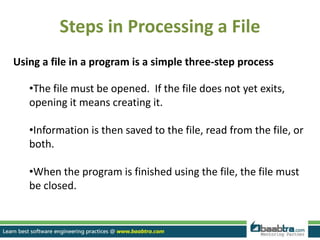 Steps in Processing a File
Using a file in a program is a simple three-step process
•The file must be opened. If the file does not yet exits,
opening it means creating it.
•Information is then saved to the file, read from the file, or
both.
•When the program is finished using the file, the file must
be closed.
 