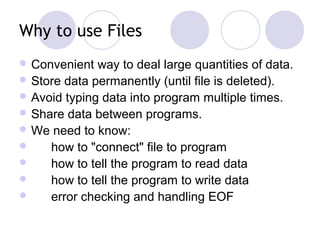 Why to use Files
 Convenient way to deal large quantities of data.
 Store data permanently (until file is deleted).
 Avoid typing data into program multiple times.
 Share data between programs.
 We need to know:
 how to "connect" file to program
 how to tell the program to read data
 how to tell the program to write data
 error checking and handling EOF
 