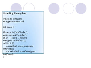 Handling binary data
#include <fstream>
using namespace std;
int main(){
ifstream in(“binfile.dat”);
ofstream out(“out.dat”);
if(!in || !out) { // return}
unsigned int buf[1024];
while(!in){
in.read(buf, sizeof(unsigned
int)*1024);
out.write(buf, sizeof(unsigned
int)*1024);
}
 